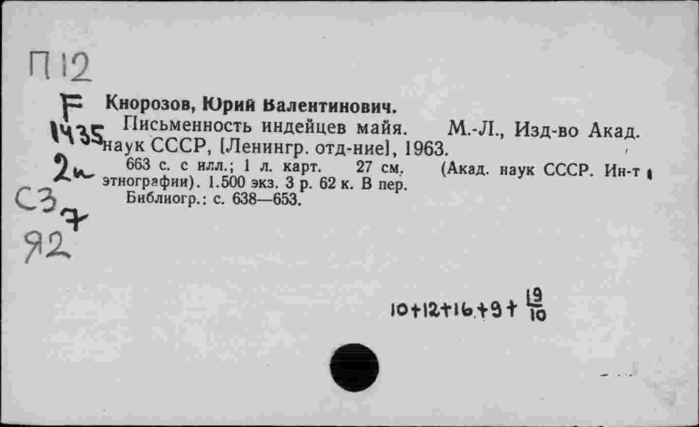 ﻿Кнорозов, Юрий Валентинович.
lu-iC Письменность индейцев майя. М.-Л., Изд-во Акад.
. *^наук СССР, [Ленингр. отд-ние], 1963.
6бЗ с. с илл.; 1 л. карт. 27 см. (Акад, наук СССР. Ин-т > этнографии). 1.500 экз. 3 р. 62 к. В пер.
Библиогр.; с. 638—653.

iotiZtib+3 + К)